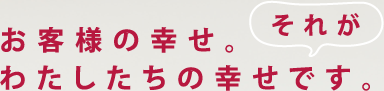 お客様の幸せ。それがわたしたちの幸せです。